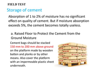 Storage of cement
Absorption of 1 to 2% of moisture has no significant
effect on quality of cement. But if moisture absorption
exceeds 5%, the cement becomes totally useless.
FIELD TEST
a. Raised Floor to Protect the Cement from the
Ground Moisture
Cement bags should be stacked
150 mm to 200 mm above ground
on the platform made by wooden
batten and planks or by other
means. Also cover the platform
with an impermeable plastic sheet
underneath.
 