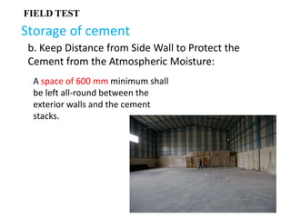 Storage of cement
FIELD TEST
b. Keep Distance from Side Wall to Protect the
Cement from the Atmospheric Moisture:
A space of 600 mm minimum shall
be left all-round between the
exterior walls and the cement
stacks.
 