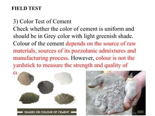 3) Color Test of Cement
Check whether the color of cement is uniform and
should be in Grey color with light greenish shade.
Colour of the cement depends on the source of raw
materials, sources of its pozzolanic admixtures and
manufacturing process. However, colour is not the
yardstick to measure the strength and quality of
cement.
FIELD TEST
 
