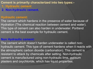 Cement is primarily characterized into two types:-
1. Hydraulic cement
2. Non-hydraulic cement.
Hydraulic cement:
The cement which hardens in the presence of water because of
Hydration (The chemical reaction between cement and water).
This type of cement can also harden in underwater. Portland
cement is the best example for hydraulic cement.
Non Hydraulic cement:
The cement which doesn’t harden underwater is called non-
hydraulic cement. This type of cement hardens when it reacts with
the atmospheric carbon dioxide (carbonation). This cement is
resistant to attack by chemicals after setting. Non-hydraulic
cement is manufactured using non-hydraulic lime, gypsum
plasters and oxychloride, which has liquid properties.
 