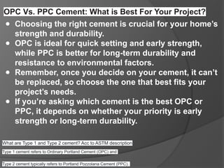 OPC Vs. PPC Cement: What is Best For Your Project?
● Choosing the right cement is crucial for your home’s
strength and durability.
● OPC is ideal for quick setting and early strength,
while PPC is better for long-term durability and
resistance to environmental factors.
● Remember, once you decide on your cement, it can’t
be replaced, so choose the one that best fits your
project’s needs.
● If you’re asking which cement is the best OPC or
PPC, it depends on whether your priority is early
strength or long-term durability.
What are Type 1 and Type 2 cement? Acc to ASTM description
Type 1 cement refers to Ordinary Portland Cement (OPC) and
Type 2 cement typically refers to Portland Pozzolana Cement (PPC).
 