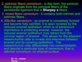 2. extrinsic fibers cementum : in this form, the extrinsic
  fibers originate from the principal fibers of the
  periodontal ligament that is Sharpey s fibers .
3. mixed fibers cementum : it contains both intrinsic and
  extrinsic fibers .
4. Afibrillar cementum : as enamel is completely formed
  and become fully calcified, it is seen covered by the
  reduced enamel epithelium which is of paramount
  importance in protecting enamel, however, the
  reduced enamel epithelium may retract from the
  cervical region of enamel . This allows for the adjacent
  mesenchymal cells to invade and intervene between
  enamel and its covering epithelium . The
  mesenchymal cells differentiate into cementoblasts
  and deposit a particular type of cementum, that is,
  afibrillar cementum, on enamel surface .

       By/ Dr. Hesham
       Dameer
 