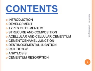 CONTENTS
 INTRODUCTION
 DEVELOPMENT
 TYPES OF CEMENTUM
 STRUCURE AND COMPOSITION
 ACELLULAR AND CELLULAR CEMENTUM
 CEMENTOENAMEL JUNCTION
 DENTINOCEMENTAL JUCNTION
 PATHOLOGY
 ANKYLOSIS
 CEMENTUM RESORPTION
February16
2
Oralhistologylab.
 