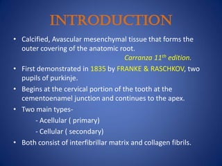 INTRODUCTION
• Calcified, Avascular mesenchymal tissue that forms the
outer covering of the anatomic root.
Carranza 11th edition.
• First demonstrated in 1835 by FRANKE & RASCHKOV, two
pupils of purkinje.
• Begins at the cervical portion of the tooth at the
cementoenamel junction and continues to the apex.
• Two main types-
- Acellular ( primary)
- Cellular ( secondary)
• Both consist of interfibrillar matrix and collagen fibrils.
 
