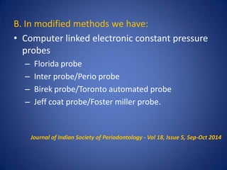B. In modified methods we have:
• Computer linked electronic constant pressure
probes
– Florida probe
– Inter probe/Perio probe
– Birek probe/Toronto automated probe
– Jeff coat probe/Foster miller probe.
Journal of Indian Society of Periodontology - Vol 18, Issue 5, Sep-Oct 2014
 