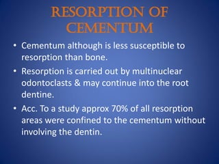 RESORPTION OF
CEMENTUM
• Cementum although is less susceptible to
resorption than bone.
• Resorption is carried out by multinuclear
odontoclasts & may continue into the root
dentine.
• Acc. To a study approx 70% of all resorption
areas were confined to the cementum without
involving the dentin.
 