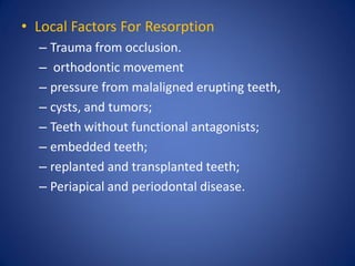 • Local Factors For Resorption
– Trauma from occlusion.
– orthodontic movement
– pressure from malaligned erupting teeth,
– cysts, and tumors;
– Teeth without functional antagonists;
– embedded teeth;
– replanted and transplanted teeth;
– Periapical and periodontal disease.
 