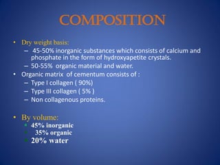 COMPOSITION
• Dry weight basis:
– 45-50% inorganic substances which consists of calcium and
phosphate in the form of hydroxyapetite crystals.
– 50-55% organic material and water.
• Organic matrix of cementum consists of :
– Type I collagen ( 90%)
– Type III collagen ( 5% )
– Non collagenous proteins.
• By volume:
 45% inorganic
 35% organic
 20% water
 