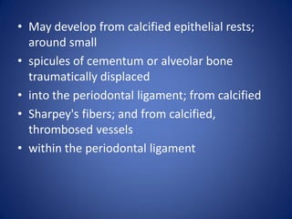 • May develop from calcified epithelial rests;
around small
• spicules of cementum or alveolar bone
traumatically displaced
• into the periodontal ligament; from calcified
• Sharpey's fibers; and from calcified,
thrombosed vessels
• within the periodontal ligament
 