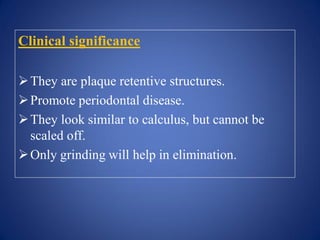 Clinical significance
They are plaque retentive structures.
Promote periodontal disease.
They look similar to calculus, but cannot be
scaled off.
Only grinding will help in elimination.
 