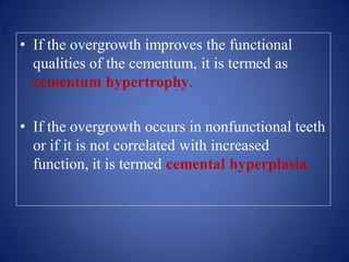• If the overgrowth improves the functional
qualities of the cementum, it is termed as
cementum hypertrophy.
• If the overgrowth occurs in nonfunctional teeth
or if it is not correlated with increased
function, it is termed cemental hyperplasia.
 