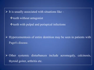  It is usually associated with situations like –
teeth without antagonist
teeth with pulpal and periapical infections
 Hypercementosis of entire dentition may be seen in patients with
Paget's disease.
 Other systemic disturbances include acromegaly, calcinosis,
thyroid goiter, arthritis etc.
 