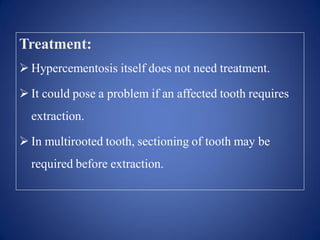 Treatment:
 Hypercementosis itself does not need treatment.
 It could pose a problem if an affected tooth requires
extraction.
 In multirooted tooth, sectioning of tooth may be
required before extraction.
 