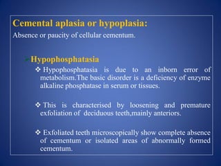 Cemental aplasia or hypoplasia:
Absence or paucity of cellular cementum.
Hypophosphatasia
 Hypophosphatasia is due to an inborn error of
metabolism.The basic disorder is a deficiency of enzyme
alkaline phosphatase in serum or tissues.
 This is characterised by loosening and premature
exfoliation of deciduous teeth,mainly anteriors.
 Exfoliated teeth microscopically show complete absence
of cementum or isolated areas of abnormally formed
cementum.
 