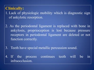 Clinically:
1. Lack of physiologic mobility which is diagnostic sign
of ankylotic resorption.
2. As the periodontal ligament is replaced with bone in
ankylosis, proprioception is lost because pressure
receptors in periodontal ligament are deleted or not
function correctly.
3. Teeth have special metallic percussion sound.
4. If the process continues teeth will be in
infraocclusion.
 