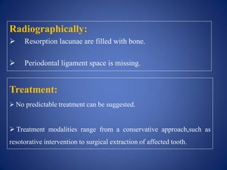 Radiographically:
 Resorption lacunae are filled with bone.
 Periodontal ligament space is missing.
Treatment:
 No predictable treatment can be suggested.
 Treatment modalities range from a conservative approach,such as
resotorative intervention to surgical extraction of affected tooth.
 