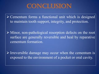 CONCLUSION
 Cementum forms a functional unit which is designed
to maintain tooth support, integrity, and protection.
 Minor, non-pathological resorption defects on the root
surface are generally reversible and heal by reparative
cementum formation.
 Irreversible damage may occur when the cementum is
exposed to the environment of a pocket or oral cavity.
 