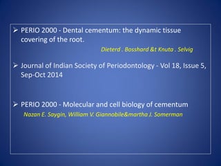 PERIO 2000 - Dental cementum: the dynamic tissue
covering of the root.
Dieterd . Bosshard &t Knuta . Selvig
 Journal of Indian Society of Periodontology - Vol 18, Issue 5,
Sep-Oct 2014
 PERIO 2000 - Molecular and cell biology of cementum
Nazan E. Saygin, William V. Giannobile&martha J. Somerman
 