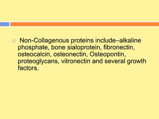  Non-Collagenous proteins include–alkaline
phosphate, bone sialoprotein, fibronectin,
osteocalcin, osteonectin, Osteopontin,
proteoglycans, vitronectin and several growth
factors.
 