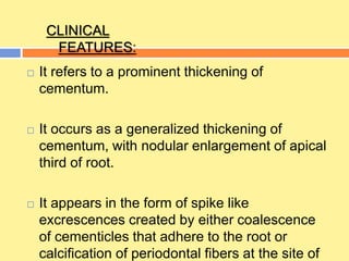  It refers to a prominent thickening of
cementum.
 It occurs as a generalized thickening of
cementum, with nodular enlargement of apical
third of root.
 It appears in the form of spike like
excrescences created by either coalescence
of cementicles that adhere to the root or
calcification of periodontal fibers at the site of
CLINICAL
FEATURES:
 