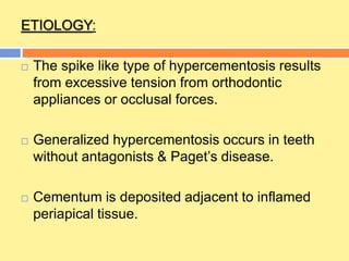 ETIOLOGY:
 The spike like type of hypercementosis results
from excessive tension from orthodontic
appliances or occlusal forces.
 Generalized hypercementosis occurs in teeth
without antagonists & Paget’s disease.
 Cementum is deposited adjacent to inflamed
periapical tissue.
 