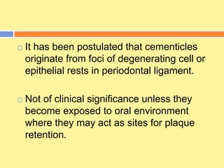  It has been postulated that cementicles
originate from foci of degenerating cell or
epithelial rests in periodontal ligament.
 Not of clinical significance unless they
become exposed to oral environment
where they may act as sites for plaque
retention.
 