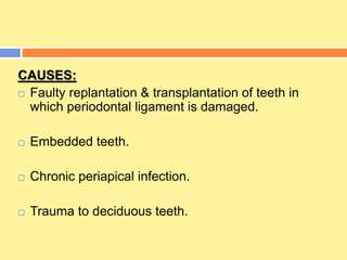 CAUSES:
 Faulty replantation & transplantation of teeth in
which periodontal ligament is damaged.
 Embedded teeth.
 Chronic periapical infection.
 Trauma to deciduous teeth.
 