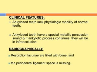CLINICAL FEATURES:
 Ankylosed teeth lack physiologic mobility of normal
teeth.
 Ankylosed teeth have a special metallic percussion
sound & if ankylotic process continues, they will be
in infraocclusion.
RADIOGRAPHICALLY:
 Resorption lacunae are filled with bone, and
 the periodontal ligament space is missing.
 