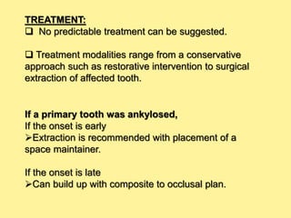 TREATMENT:
 No predictable treatment can be suggested.
 Treatment modalities range from a conservative
approach such as restorative intervention to surgical
extraction of affected tooth.
If a primary tooth was ankylosed,
If the onset is early
Extraction is recommended with placement of a
space maintainer.
If the onset is late
Can build up with composite to occlusal plan.
 