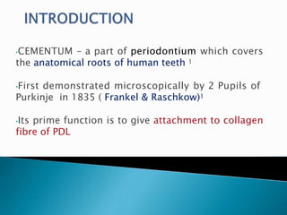 •CEMENTUM – a part of periodontium which covers
the anatomical roots of human teeth 1
•First demonstrated microscopically by 2 Pupils of
Purkinje in 1835 ( Frankel & Raschkow)1
•Its prime function is to give attachment to collagen
fibre of PDL
 