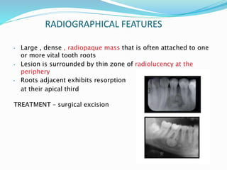 RADIOGRAPHICAL FEATURES
• Large , dense , radiopaque mass that is often attached to one
or more vital tooth roots
• Lesion is surrounded by thin zone of radiolucency at the
periphery
• Roots adjacent exhibits resorption
at their apical third
TREATMENT – surgical excision
 
