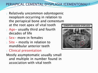  Relatively uncommon odontogenic
neoplasm occurring in relation to
the periapical bone and cementum
at the root apex of vital tooth
 Age- usually third and fourth
decades of life
 Sex- more in females
 Site – mostly in relation to
mandibular anterior teeth
 Clinical presentation
Mostly asymptomatic usually small
and multiple in number found in
association with vital teeth
 