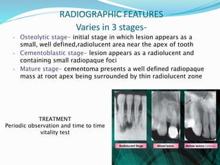 RADIOGRAPHIC FEATURES
Varies in 3 stages-
• Osteolytic stage- initial stage in which lesion appears as a
small, well defined,radiolucent area near the apex of tooth
• Cementoblastic stage- lesion appears as a radiolucent and
containing small radiopaque foci
• Mature stage- cementoma presents a well defined radiopaque
mass at root apex being surrounded by thin radiolucent zone
TREATMENT
Periodic observation and time to time
vitality test
 