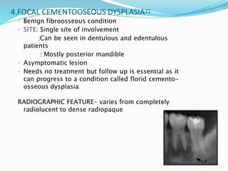 4.FOCAL CEMENTOOSEOUS DYSPLASIA11
◦ Benign fibroosseous condition
◦ SITE: Single site of involvement
:Can be seen in dentulous and edentulous
patients
: Mostly posterior mandible
◦ Asymptomatic lesion
◦ Needs no treatment but follow up is essential as it
can progress to a condition called florid cemento-
osseous dysplasia
RADIOGRAPHIC FEATURE- varies from completely
radiolucent to dense radiopaque
 