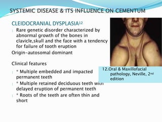 CLEIDOCRANIAL DYSPLASIA12
 Rare genetic disorder characterized by
abnormal growth of the bones in
clavicle,skull and the face with a tendency
for failure of tooth eruption
Origin-autosomal dominant
Clinical features
 * Multiple embedded and impacted
permanent teeth
 * Multiple retained deciduous teeth with
delayed eruption of permanent teeth
 * Roots of the teeth are often thin and
short
12.Oral & Maxillofacial
pathology, Neville, 2nd
edition
 