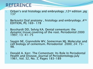 1. Orban’s oral histology and embryology ,12th edition ,pg
137
2. Berkovitz Oral anatomy , histology and embryology ,4TH
EDITION, PG 169- 178
3. Bosshardt DD, Selvig KA. Dental cementum: the
dynamic tissue covering of the root. Periodontol 2000
1997; 13: 41-75
4. Saygin NE, Giannobile WV, Somerman MJ. Molecular and
cell biology of cementum. Periodontol 2000; 24: 73-
98.
5. Donald A. Kerr. The Cementum: Its Role In Periodontal
Health and Disease. Journal of Periodontology.July
1961, Vol. 32, No. 3, Pages 183-189
 