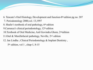 6. Tencate’s Oral Histology, Development and function-8th edition pg no. 207
7. Periodontology 2000,vol. 13,1997
8. Shafer’s textbook of oral pathology, 6th edition
9.Carranza’s clinical periodontology, 12th edition
10.Textbook of Oral Medicine, Anil Govindra Ghom, 2ndedition
11.Oral & Maxillofacial pathology, Neville, 2nd edition
12. Jan Lindhe ; Clinical Periodontology & Implant Dentistry ,
5th edition, vol 1 , chap-1, 8-15
 