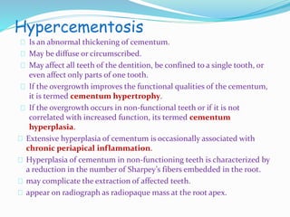 Hypercementosis 
Is an abnormal thickening of cementum. 
May be diffuse or circumscribed. 
May affect all teeth of the dentition, be confined to a single tooth, or 
even affect only parts of one tooth. 
If the overgrowth improves the functional qualities of the cementum, 
it is termed cementum hypertrophy. 
If the overgrowth occurs in non-functional teeth or if it is not 
correlated with increased function, its termed cementum 
hyperplasia. 
Extensive hyperplasia of cementum is occasionally associated with 
chronic periapical inflammation. 
Hyperplasia of cementum in non-functioning teeth is characterized by 
a reduction in the number of Sharpey’s fibers embedded in the root. 
may complicate the extraction of affected teeth. 
appear on radiograph as radiopaque mass at the root apex. 
 