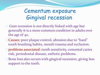 Cementum exposure 
Gingival recession 
Gum recession is not directly linked with age but 
generally it is a more common condition in adults over 
the age of 40. 
Causes: poor plaque control, abrasion due to “hard” 
tooth brushing habits, mouth trauma and occlusion. 
problems associated: tooth sensitivity, cemental caries 
risk, periodontal disease, esthetic problems. 
Bone loss also occurs with gingival recession, giving less 
support to the teeth. 
 