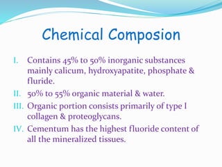 Chemical Composion 
I. Contains 45% to 50% inorganic substances 
mainly calicum, hydroxyapatite, phosphate & 
fluride. 
II. 50% to 55% organic material & water. 
III. Organic portion consists primarily of type I 
collagen & proteoglycans. 
IV. Cementum has the highest fluoride content of 
all the mineralized tissues. 
 