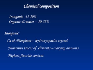 Chemical composition
Inorganic- 45-50%
Organic & water – 50-55%
Inorganic:
Ca & Phosphate – hydroxyapatite crystal
Numerous traces of elements – varying amounts
Highest fluoride content
 