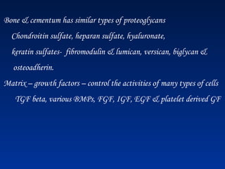 Bone & cementum has similar types of proteoglycans
Chondroitin sulfate, heparan sulfate, hyaluronate,
keratin sulfates- fibromodulin & lumican, versican, biglycan &
osteoadherin.
Matrix – growth factors – control the activities of many types of cells
TGF beta, various BMPs, FGF, IGF, EGF & platelet derived GF
 