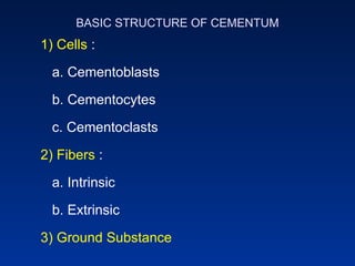 BASIC STRUCTURE OF CEMENTUM
1) Cells :
a. Cementoblasts
b. Cementocytes
c. Cementoclasts
2) Fibers :
a. Intrinsic
b. Extrinsic
3) Ground Substance
 