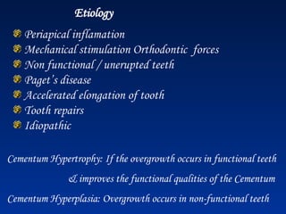 Etiology
Periapical inflamation
Mechanical stimulation Orthodontic forces
Non functional / unerupted teeth
Paget’s disease
Accelerated elongation of tooth
Tooth repairs
Idiopathic
Cementum Hypertrophy: If the overgrowth occurs in functional teeth
& improves the functional qualities of the Cementum
Cementum Hyperplasia: Overgrowth occurs in non-functional teeth
 