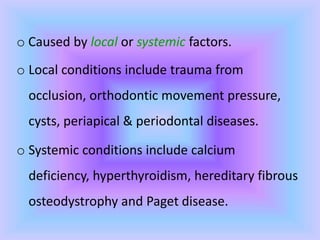 o Caused by local or systemic factors.
o Local conditions include trauma from
occlusion, orthodontic movement pressure,
cysts, periapical & periodontal diseases.
o Systemic conditions include calcium
deficiency, hyperthyroidism, hereditary fibrous
osteodystrophy and Paget disease.
 