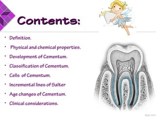 Contents:Contents:
• Definition.
• Physical and chemical properties.
• Development of Cementum.
• Classification of Cementum.
• Cells of Cementum.
• Incremental lines of Salter
• Age changes of Cementum.
• Clinical considerations.
 