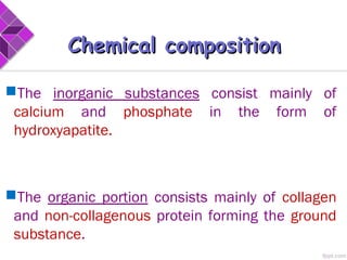 The inorganic substances consist mainly of
calcium and phosphate in the form of
hydroxyapatite.
The organic portion consists mainly of collagen
and non-collagenous protein forming the ground
substance.
Chemical compositionChemical composition
 