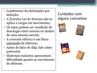 • Lembremos da eletrização por
  indução;                            Cuidados com
• A Terceira Lei de Newton não se     alguns conceitos
  aplica a cargas em movimento;
• Os raios podem ser resultado de
  descargas entre nuvens ou dentro
  de uma mesma nuvem;
• A corrente elétrica é um fluxo
  orientado de elétrons;
• Antes de falar de ddp, fale sobre
  potencial;
• Materiais isolantes apresentam
  dificuldade quanto ao movimento
  de elétrons.
 