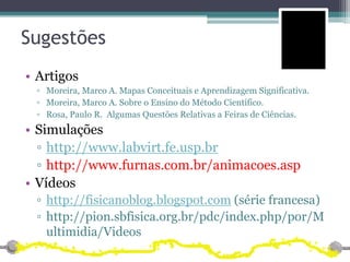 Sugestões
• Artigos
 ▫ Moreira, Marco A. Mapas Conceituais e Aprendizagem Significativa.
 ▫ Moreira, Marco A. Sobre o Ensino do Método Científico.
 ▫ Rosa, Paulo R. Algumas Questões Relativas a Feiras de Ciências.
• Simulações
  ▫ http://www.labvirt.fe.usp.br
  ▫ http://www.furnas.com.br/animacoes.asp
• Vídeos
 ▫ http://fisicanoblog.blogspot.com (série francesa)
 ▫ http://pion.sbfisica.org.br/pdc/index.php/por/M
   ultimidia/Videos
 