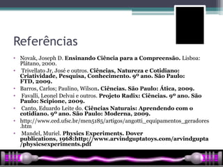 Referências
• Novak, Joseph D. Ensinando Ciência para a Compreensão. Lisboa:
  Plátano, 2000.
• Trivellato Jr, José e outros. Ciências, Natureza e Cotidiano:
  Criatividade, Pesquisa, Conhecimento. 9º ano. São Paulo:
  FTD, 2009.
• Barros, Carlos; Paulino, Wilson. Ciências. São Paulo: Ática, 2009.
• Favalli, Leonel Delvai e outros. Projeto Radix: Ciências. 9º ano. São
  Paulo: Scipione, 2009.
• Canto, Eduardo Leite do. Ciências Naturais: Aprendendo com o
  cotidiano. 9º ano. São Paulo: Moderna, 2009.
• http://www.ced.ufsc.br/men5185/artigos/angotti_equipamentos_geradores
  .htm
• Mandel, Muriel. Physics Experiments. Dover
  publications, 1968:http://www.arvindguptatoys.com/arvindgupta
  /physicsexperiments.pdf
 